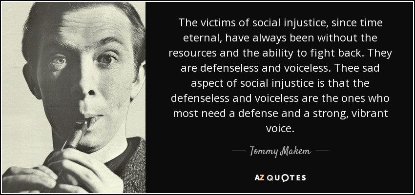 The victims of social injustice, since time eternal, have always been without the resources and the ability to fight back. They are defenseless and voiceless. Thee sad aspect of social injustice is that the defenseless and voiceless are the ones who most need a defense and a strong, vibrant voice. - Tommy Makem