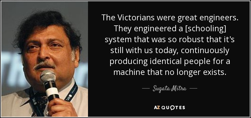 The Victorians were great engineers. They engineered a [schooling] system that was so robust that it's still with us today, continuously producing identical people for a machine that no longer exists. - Sugata Mitra