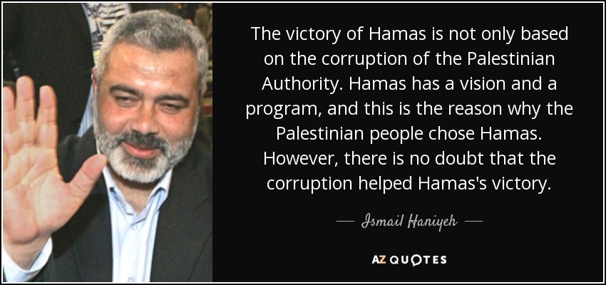 The victory of Hamas is not only based on the corruption of the Palestinian Authority. Hamas has a vision and a program, and this is the reason why the Palestinian people chose Hamas. However, there is no doubt that the corruption helped Hamas's victory. - Ismail Haniyeh