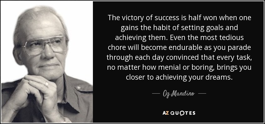 The victory of success is half won when one gains the habit of setting goals and achieving them. Even the most tedious chore will become endurable as you parade through each day convinced that every task, no matter how menial or boring, brings you closer to achieving your dreams. - Og Mandino