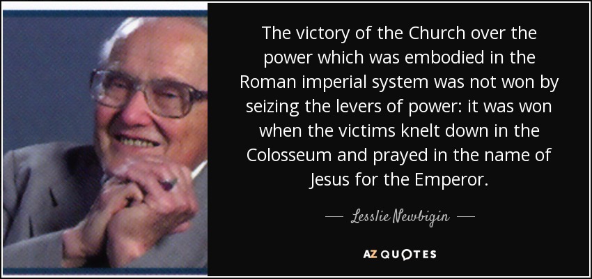 The victory of the Church over the power which was embodied in the Roman imperial system was not won by seizing the levers of power: it was won when the victims knelt down in the Colosseum and prayed in the name of Jesus for the Emperor. - Lesslie Newbigin