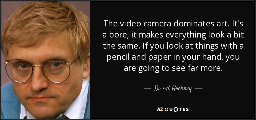 The video camera dominates art. It's a bore, it makes everything look a bit the same. If you look at things with a pencil and paper in your hand, you are going to see far more. - David Hockney