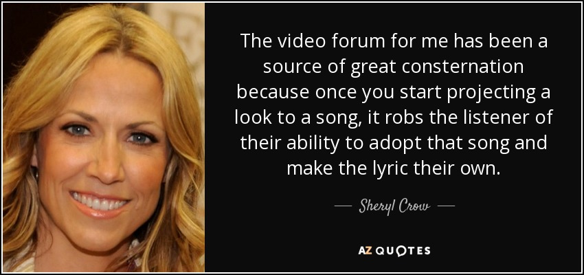 The video forum for me has been a source of great consternation because once you start projecting a look to a song, it robs the listener of their ability to adopt that song and make the lyric their own. - Sheryl Crow