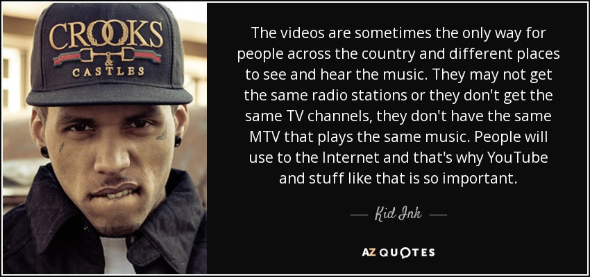 The videos are sometimes the only way for people across the country and different places to see and hear the music. They may not get the same radio stations or they don't get the same TV channels, they don't have the same MTV that plays the same music. People will use to the Internet and that's why YouTube and stuff like that is so important. - Kid Ink