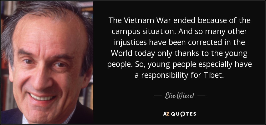 The Vietnam War ended because of the campus situation. And so many other injustices have been corrected in the World today only thanks to the young people. So, young people especially have a responsibility for Tibet. - Elie Wiesel