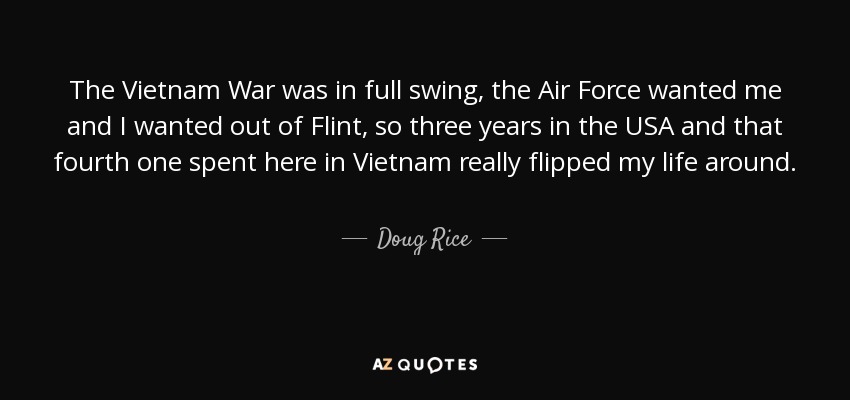 The Vietnam War was in full swing, the Air Force wanted me and I wanted out of Flint, so three years in the USA and that fourth one spent here in Vietnam really flipped my life around. - Doug Rice