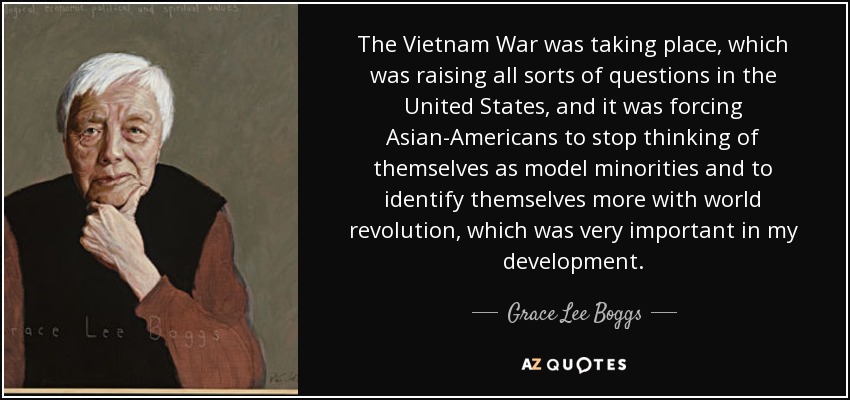 The Vietnam War was taking place, which was raising all sorts of questions in the United States, and it was forcing Asian-Americans to stop thinking of themselves as model minorities and to identify themselves more with world revolution, which was very important in my development. - Grace Lee Boggs