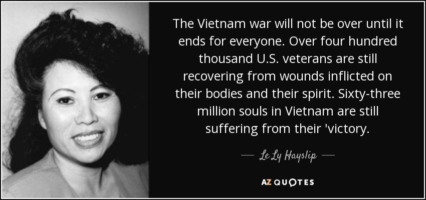 The Vietnam war will not be over until it ends for everyone. Over four hundred thousand U.S. veterans are still recovering from wounds inflicted on their bodies and their spirit. Sixty-three million souls in Vietnam are still suffering from their 'victory. - Le Ly Hayslip