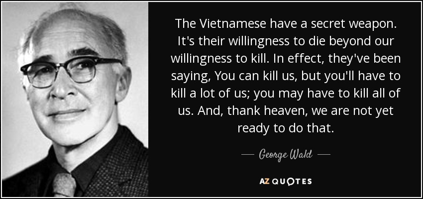 The Vietnamese have a secret weapon. It's their willingness to die beyond our willingness to kill. In effect, they've been saying, You can kill us, but you'll have to kill a lot of us; you may have to kill all of us. And, thank heaven, we are not yet ready to do that. - George Wald
