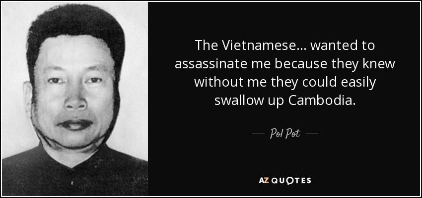 The Vietnamese... wanted to assassinate me because they knew without me they could easily swallow up Cambodia. - Pol Pot