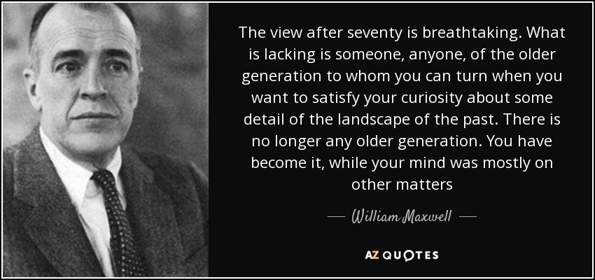 The view after seventy is breathtaking. What is lacking is someone, anyone, of the older generation to whom you can turn when you want to satisfy your curiosity about some detail of the landscape of the past. There is no longer any older generation. You have become it, while your mind was mostly on other matters - William Maxwell