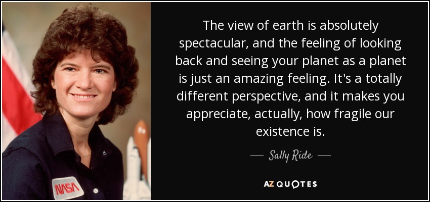 The view of earth is absolutely spectacular, and the feeling of looking back and seeing your planet as a planet is just an amazing feeling. It's a totally different perspective, and it makes you appreciate, actually, how fragile our existence is. - Sally Ride