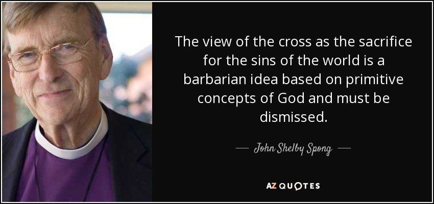 The view of the cross as the sacrifice for the sins of the world is a barbarian idea based on primitive concepts of God and must be dismissed. - John Shelby Spong