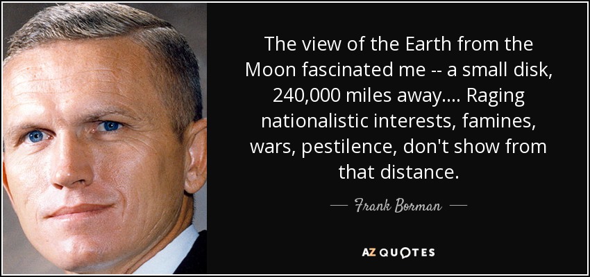 The view of the Earth from the Moon fascinated me -- a small disk, 240,000 miles away. . . . Raging nationalistic interests, famines, wars, pestilence, don't show from that distance. - Frank Borman