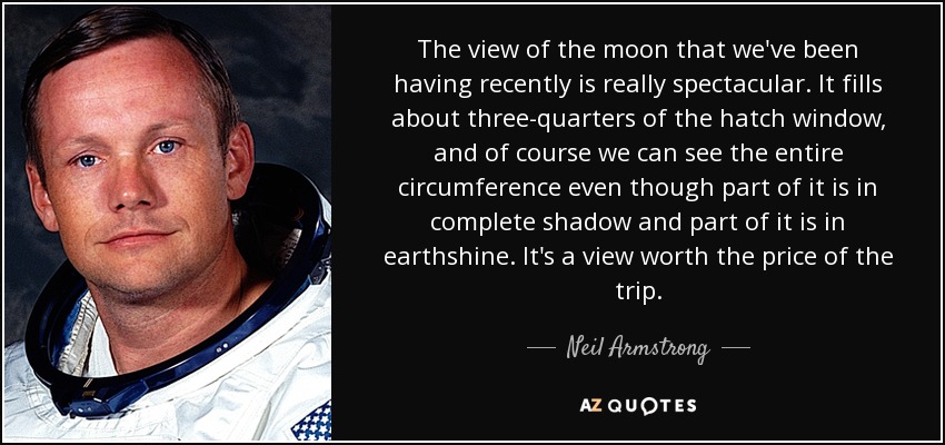 The view of the moon that we've been having recently is really spectacular. It fills about three-quarters of the hatch window, and of course we can see the entire circumference even though part of it is in complete shadow and part of it is in earthshine. It's a view worth the price of the trip. - Neil Armstrong