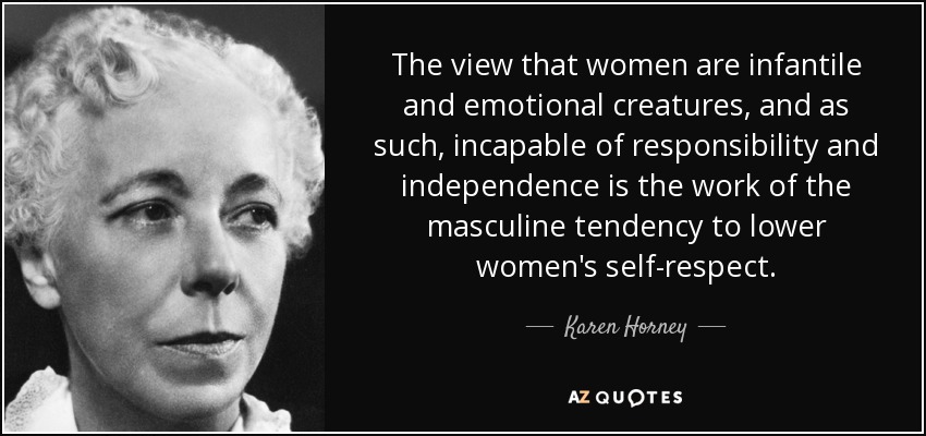 The view that women are infantile and emotional creatures, and as such, incapable of responsibility and independence is the work of the masculine tendency to lower women's self-respect. - Karen Horney