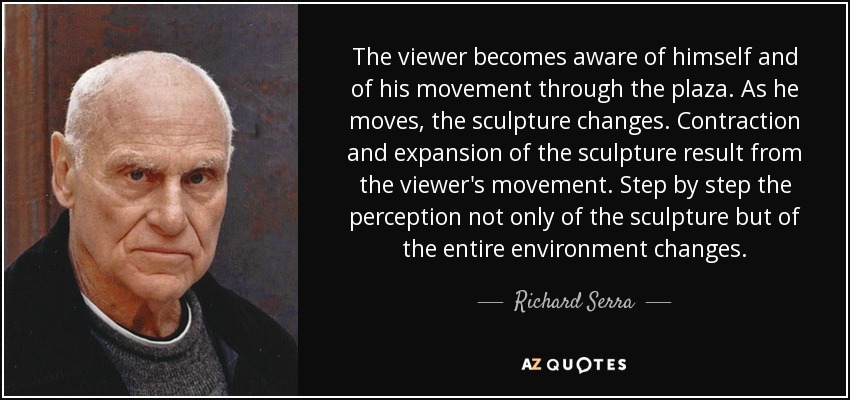 The viewer becomes aware of himself and of his movement through the plaza. As he moves, the sculpture changes. Contraction and expansion of the sculpture result from the viewer's movement. Step by step the perception not only of the sculpture but of the entire environment changes. - Richard Serra