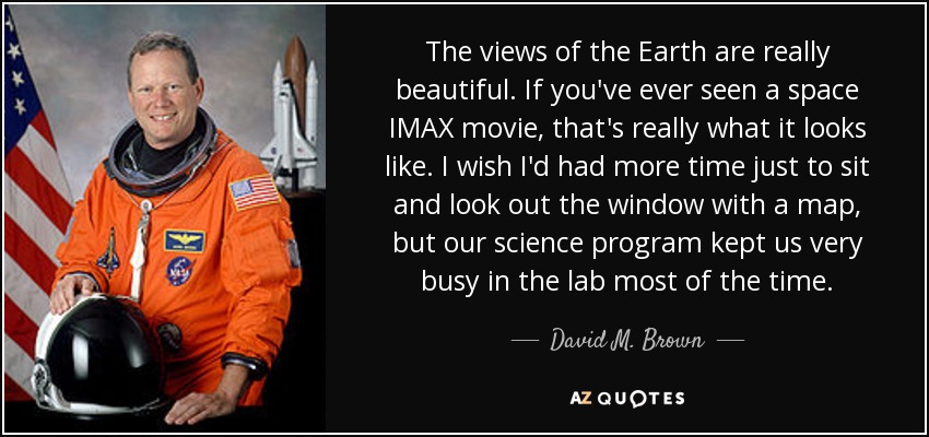 The views of the Earth are really beautiful. If you've ever seen a space IMAX movie, that's really what it looks like. I wish I'd had more time just to sit and look out the window with a map, but our science program kept us very busy in the lab most of the time. - David M. Brown