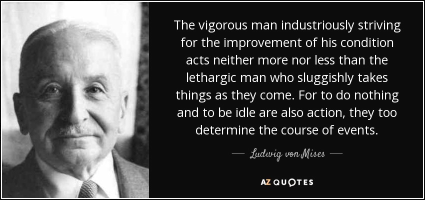 The vigorous man industriously striving for the improvement of his condition acts neither more nor less than the lethargic man who sluggishly takes things as they come. For to do nothing and to be idle are also action, they too determine the course of events. - Ludwig von Mises