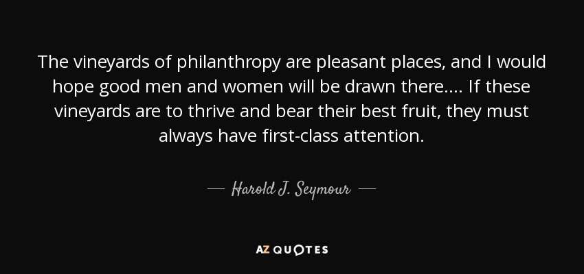 The vineyards of philanthropy are pleasant places, and I would hope good men and women will be drawn there.... If these vineyards are to thrive and bear their best fruit, they must always have first-class attention. - Harold J. Seymour
