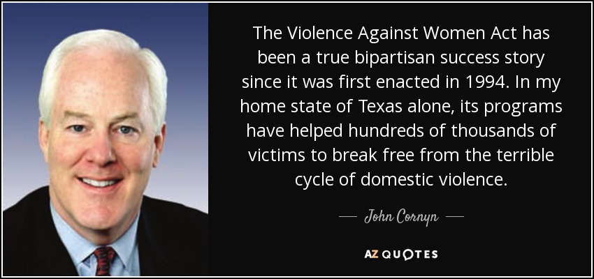 The Violence Against Women Act has been a true bipartisan success story since it was first enacted in 1994. In my home state of Texas alone, its programs have helped hundreds of thousands of victims to break free from the terrible cycle of domestic violence. - John Cornyn