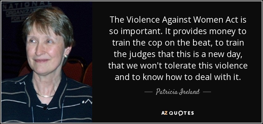 The Violence Against Women Act is so important. It provides money to train the cop on the beat, to train the judges that this is a new day, that we won't tolerate this violence and to know how to deal with it. - Patricia Ireland