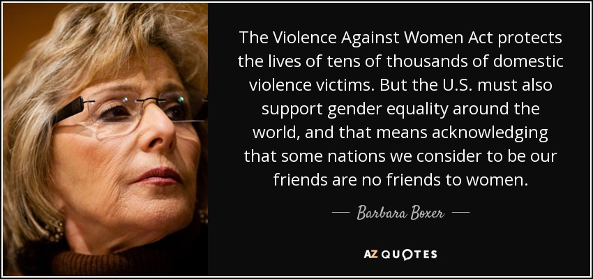 The Violence Against Women Act protects the lives of tens of thousands of domestic violence victims. But the U.S. must also support gender equality around the world, and that means acknowledging that some nations we consider to be our friends are no friends to women. - Barbara Boxer
