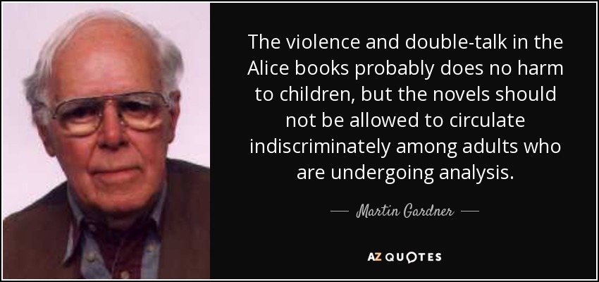 The violence and double-talk in the Alice books probably does no harm to children, but the novels should not be allowed to circulate indiscriminately among adults who are undergoing analysis. - Martin Gardner