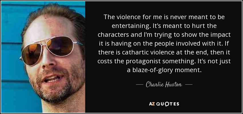 The violence for me is never meant to be entertaining. It's meant to hurt the characters and I'm trying to show the impact it is having on the people involved with it. If there is cathartic violence at the end, then it costs the protagonist something. It's not just a blaze-of-glory moment. - Charlie Huston