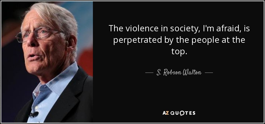 The violence in society, I'm afraid, is perpetrated by the people at the top. - S. Robson Walton