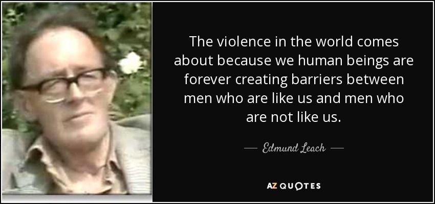 The violence in the world comes about because we human beings are forever creating barriers between men who are like us and men who are not like us. - Edmund Leach