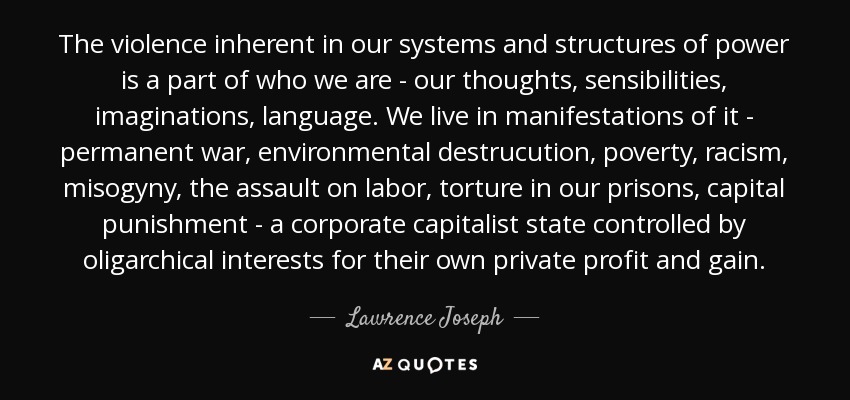 The violence inherent in our systems and structures of power is a part of who we are - our thoughts, sensibilities, imaginations, language. We live in manifestations of it - permanent war, environmental destrucution, poverty, racism, misogyny, the assault on labor, torture in our prisons, capital punishment - a corporate capitalist state controlled by oligarchical interests for their own private profit and gain. - Lawrence Joseph