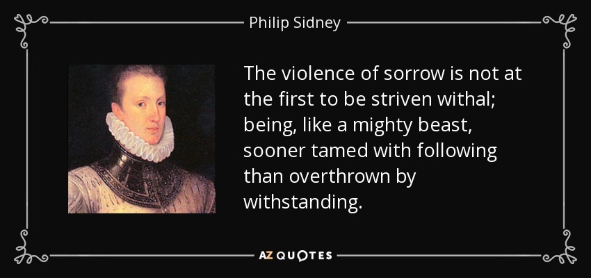 The violence of sorrow is not at the first to be striven withal; being, like a mighty beast, sooner tamed with following than overthrown by withstanding. - Philip Sidney