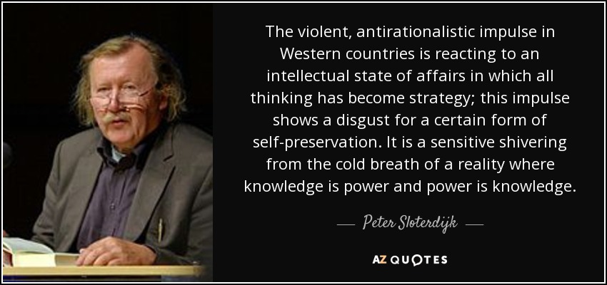 The violent, antirationalistic impulse in Western countries is reacting to an intellectual state of affairs in which all thinking has become strategy; this impulse shows a disgust for a certain form of self-preservation. It is a sensitive shivering from the cold breath of a reality where knowledge is power and power is knowledge. - Peter Sloterdijk