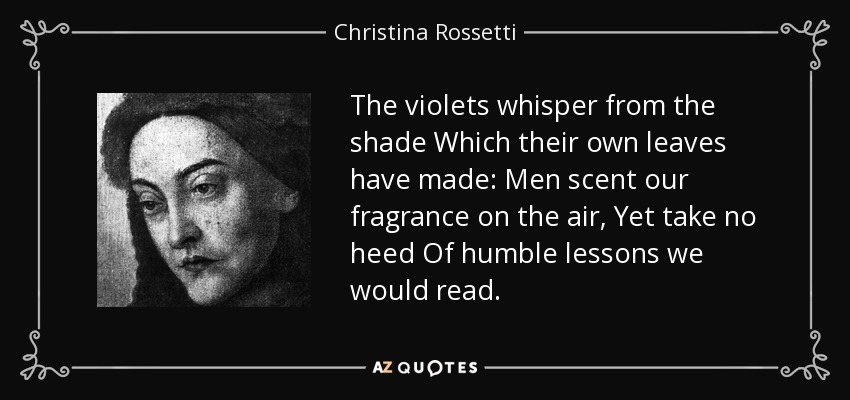 The violets whisper from the shade Which their own leaves have made: Men scent our fragrance on the air, Yet take no heed Of humble lessons we would read. - Christina Rossetti