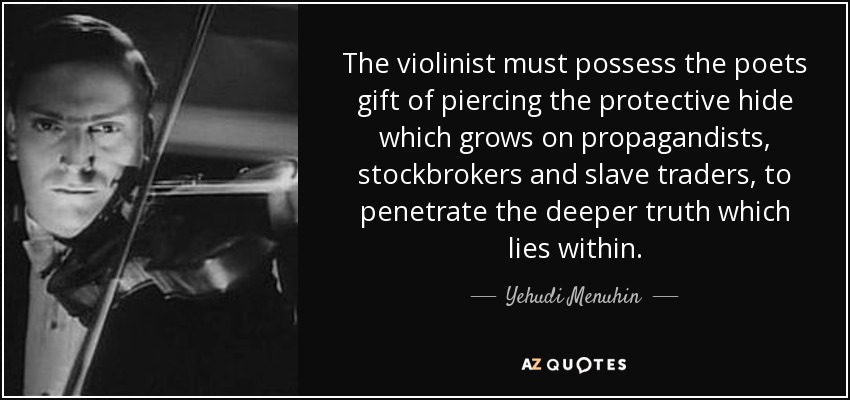 The violinist must possess the poets gift of piercing the protective hide which grows on propagandists, stockbrokers and slave traders, to penetrate the deeper truth which lies within. - Yehudi Menuhin