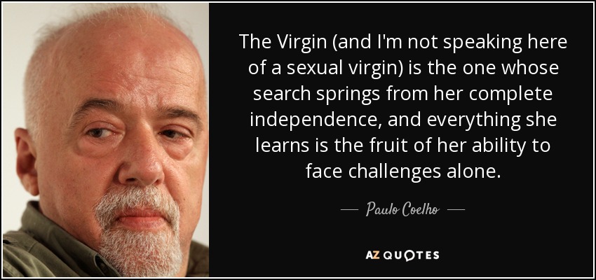 The Virgin (and I'm not speaking here of a sexual virgin) is the one whose search springs from her complete independence, and everything she learns is the fruit of her ability to face challenges alone. - Paulo Coelho