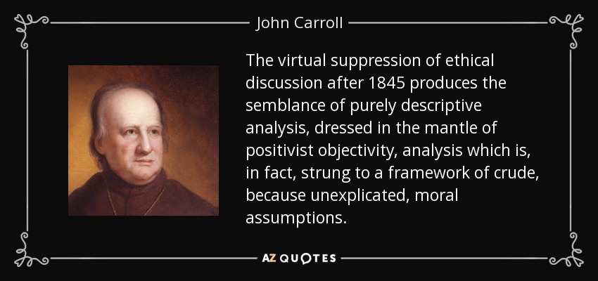 The virtual suppression of ethical discussion after 1845 produces the semblance of purely descriptive analysis, dressed in the mantle of positivist objectivity, analysis which is, in fact, strung to a framework of crude, because unexplicated, moral assumptions. - John Carroll