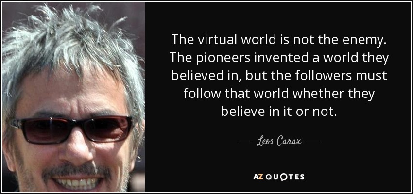 The virtual world is not the enemy. The pioneers invented a world they believed in, but the followers must follow that world whether they believe in it or not. - Leos Carax