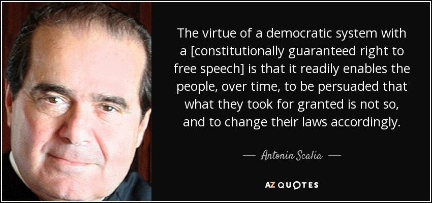 The virtue of a democratic system with a [constitutionally guaranteed right to free speech] is that it readily enables the people, over time, to be persuaded that what they took for granted is not so, and to change their laws accordingly. - Antonin Scalia