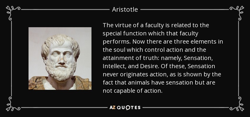 The virtue of a faculty is related to the special function which that faculty performs. Now there are three elements in the soul which control action and the attainment of truth: namely, Sensation, Intellect, and Desire. Of these, Sensation never originates action, as is shown by the fact that animals have sensation but are not capable of action. - Aristotle