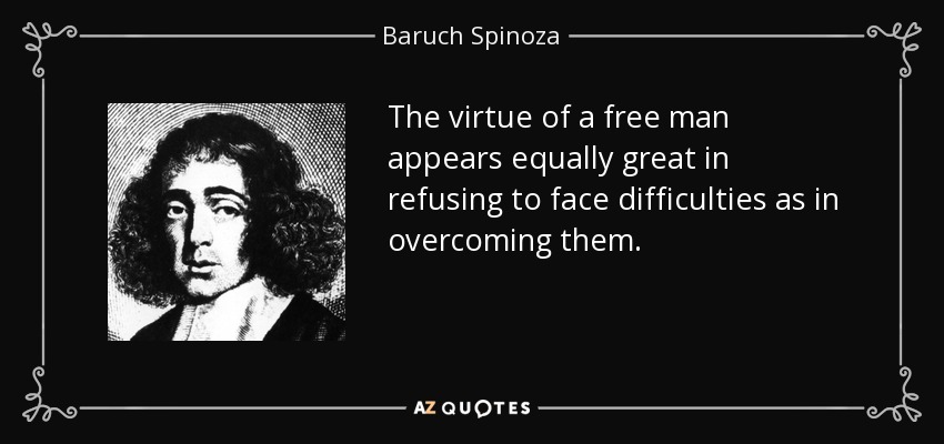 The virtue of a free man appears equally great in refusing to face difficulties as in overcoming them. - Baruch Spinoza