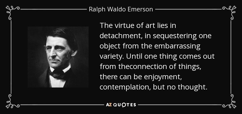 The virtue of art lies in detachment, in sequestering one object from the embarrassing variety. Until one thing comes out from theconnection of things, there can be enjoyment, contemplation, but no thought. - Ralph Waldo Emerson