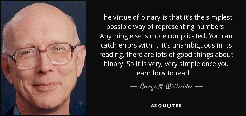 The virtue of binary is that it's the simplest possible way of representing numbers. Anything else is more complicated. You can catch errors with it, it's unambiguous in its reading, there are lots of good things about binary. So it is very, very simple once you learn how to read it. - George M. Whitesides