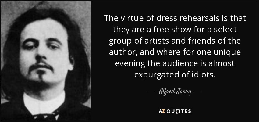 The virtue of dress rehearsals is that they are a free show for a select group of artists and friends of the author, and where for one unique evening the audience is almost expurgated of idiots. - Alfred Jarry