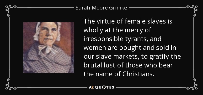 The virtue of female slaves is wholly at the mercy of irresponsible tyrants, and women are bought and sold in our slave markets, to gratify the brutal lust of those who bear the name of Christians. - Sarah Moore Grimke