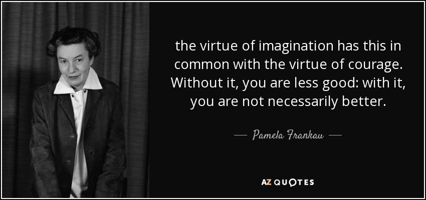 the virtue of imagination has this in common with the virtue of courage. Without it, you are less good: with it, you are not necessarily better. - Pamela Frankau