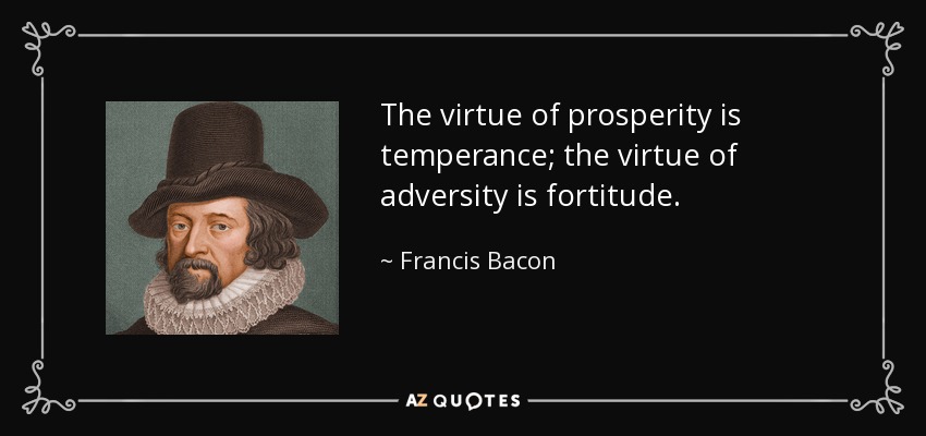 The virtue of prosperity is temperance; the virtue of adversity is fortitude. - Francis Bacon