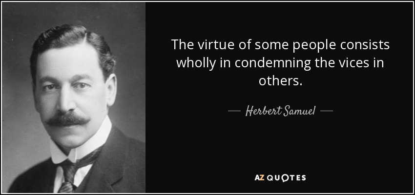 The virtue of some people consists wholly in condemning the vices in others. - Herbert Samuel, 1st Viscount Samuel