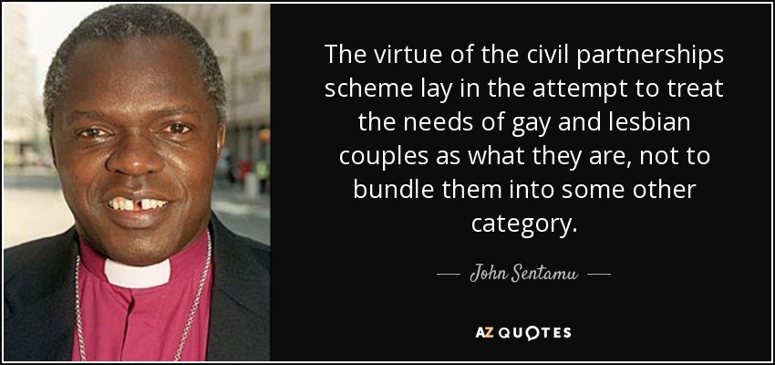 The virtue of the civil partnerships scheme lay in the attempt to treat the needs of gay and lesbian couples as what they are, not to bundle them into some other category. - John Sentamu